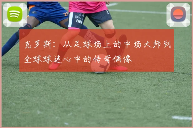 克罗斯：从足球场上的中场大师到全球球迷心中的传奇偶像