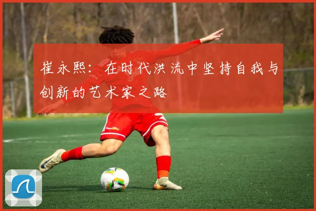 崔永熙：在时代洪流中坚持自我与创新的艺术家之路