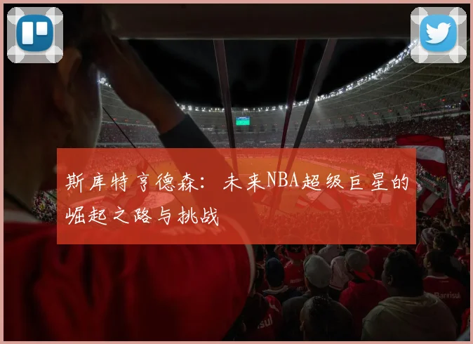 斯库特亨德森：未来NBA超级巨星的崛起之路与挑战