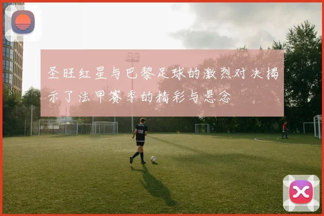 圣旺红星与巴黎足球的激烈对决揭示了法甲赛季的精彩与悬念