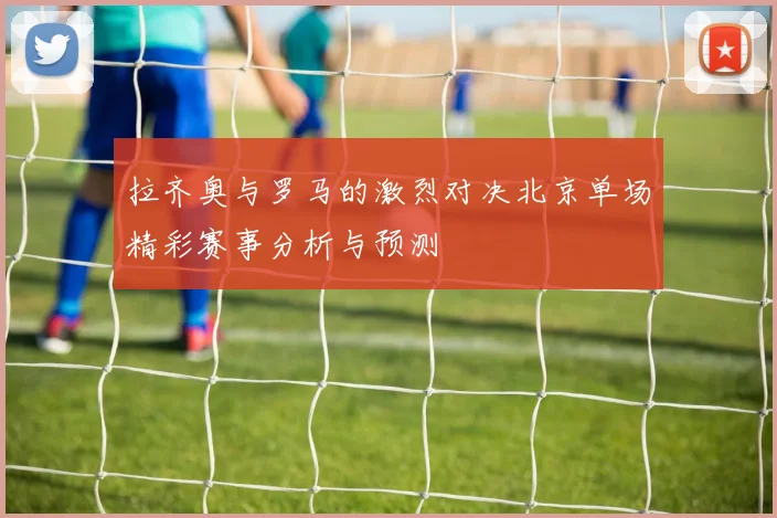 拉齐奥与罗马的激烈对决北京单场精彩赛事分析与预测