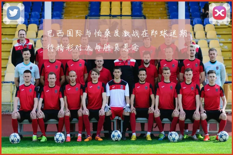巴西国际与怕桑度激战在即球迷期待精彩对决与胜负悬念