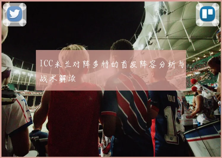 ICC米兰对阵多特的首发阵容分析与战术解读