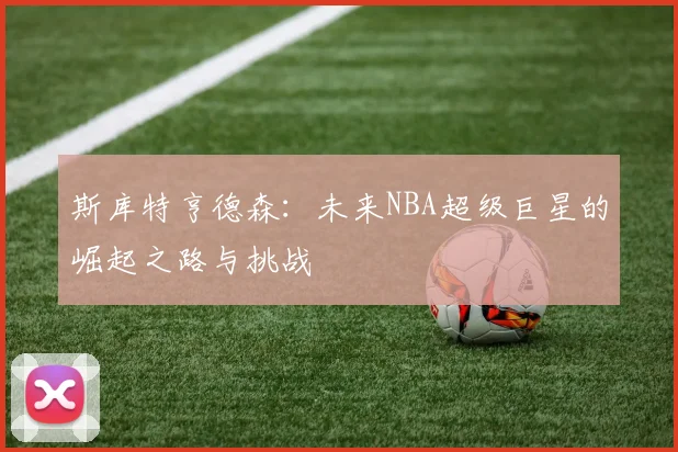 斯库特亨德森：未来NBA超级巨星的崛起之路与挑战