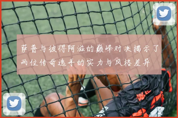 萨普与彼得阿滋的巅峰对决揭示了两位传奇选手的实力与风格差异