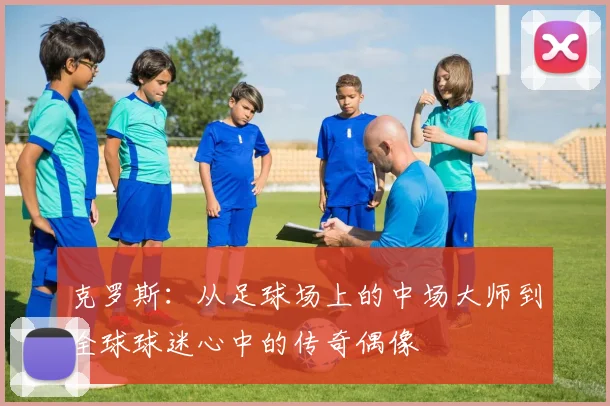 克罗斯：从足球场上的中场大师到全球球迷心中的传奇偶像